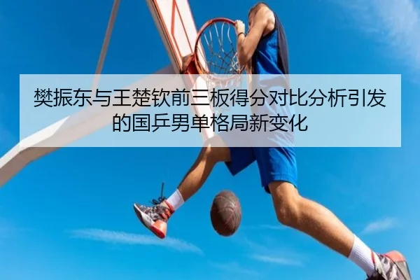 樊振东与王楚钦前三板得分对比分析引发的国乒男单格局新变化