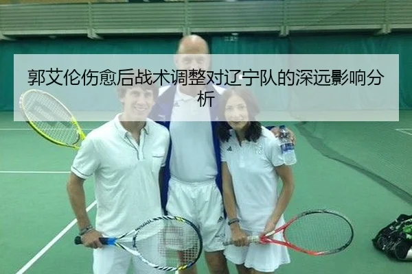 郭艾伦伤愈后战术调整对辽宁队的深远影响分析